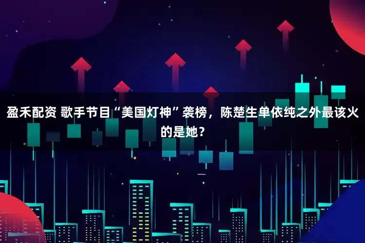 盈禾配资 歌手节目“美国灯神”袭榜，陈楚生单依纯之外最该火的是她？
