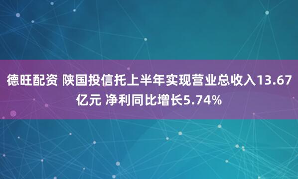 德旺配资 陕国投信托上半年实现营业总收入13.67亿元 净利同比增长5.74%