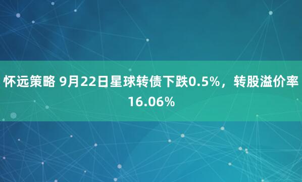 怀远策略 9月22日星球转债下跌0.5%，转股溢价率16.06%