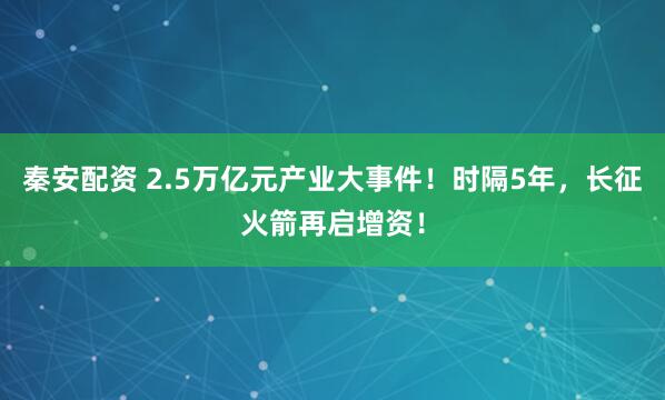 秦安配资 2.5万亿元产业大事件！时隔5年，长征火箭再启增资！