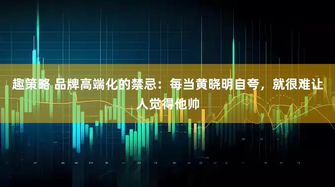 趣策略 品牌高端化的禁忌：每当黄晓明自夸，就很难让人觉得他帅
