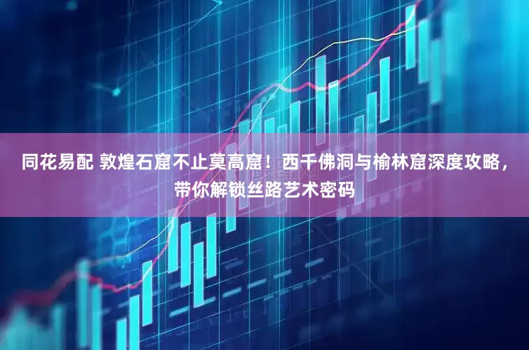 同花易配 敦煌石窟不止莫高窟！西千佛洞与榆林窟深度攻略，带你解锁丝路艺术密码