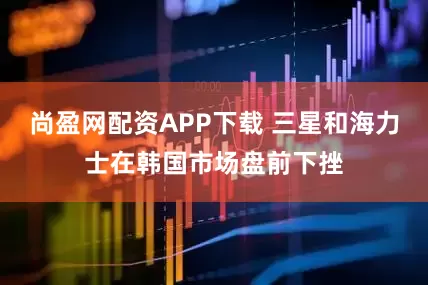 尚盈网配资APP下载 三星和海力士在韩国市场盘前下挫
