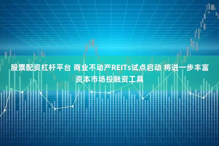 股票配资杠杆平台 商业不动产REITs试点启动 将进一步丰富资本市场投融资工具