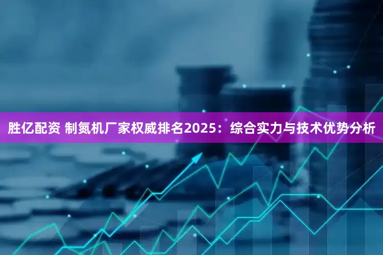 胜亿配资 制氮机厂家权威排名2025：综合实力与技术优势分析