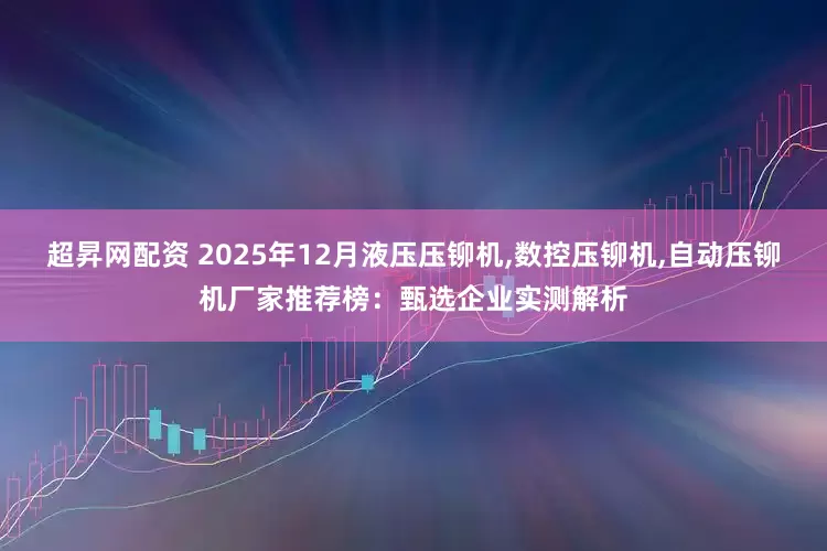 超昇网配资 2025年12月液压压铆机,数控压铆机,自动压铆机厂家推荐榜：甄选企业实测解析