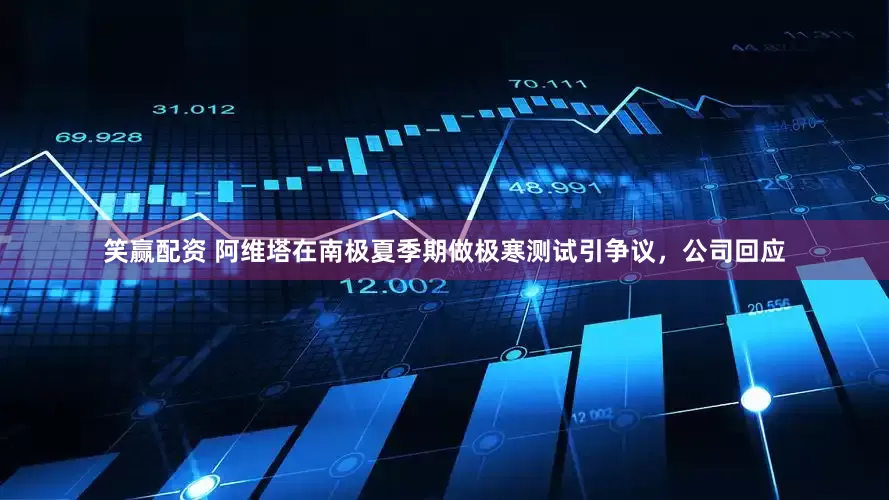 笑赢配资 阿维塔在南极夏季期做极寒测试引争议，公司回应