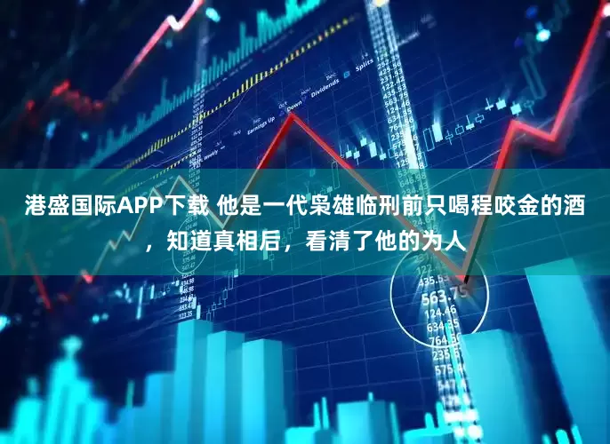 港盛国际APP下载 他是一代枭雄临刑前只喝程咬金的酒，知道真相后，看清了他的为人