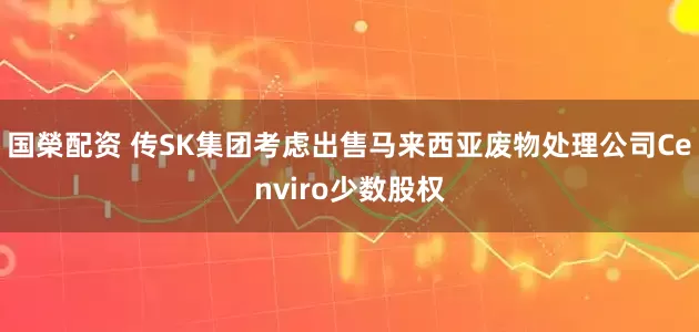 国榮配资 传SK集团考虑出售马来西亚废物处理公司Cenviro少数股权