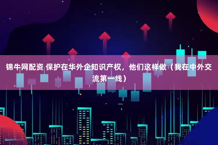 锦牛网配资 保护在华外企知识产权，他们这样做（我在中外交流第一线）