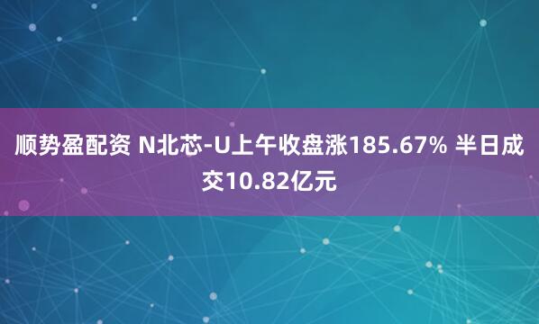 顺势盈配资 N北芯-U上午收盘涨185.67% 半日成交10.82亿元